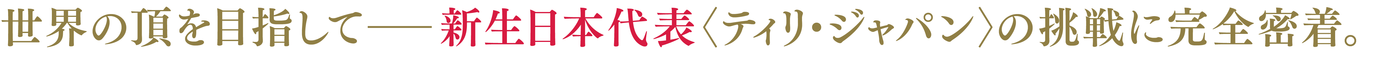 世界の頂を目指してー新生日本代表＜ティリ・ジャパン＞の挑戦に完全密着。